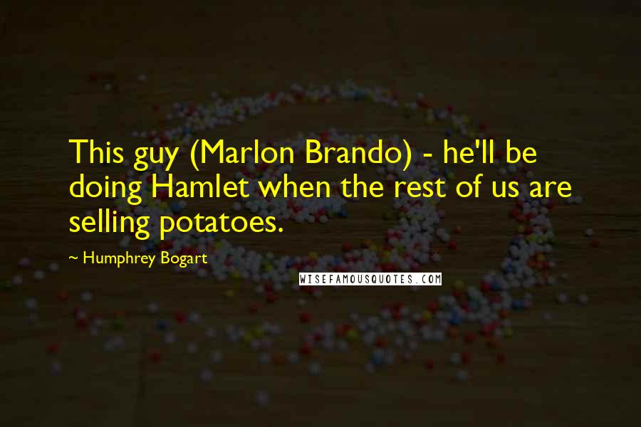 Humphrey Bogart quotes: This guy (Marlon Brando) - he'll be doing Hamlet when the rest of us are selling potatoes.