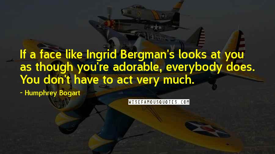 Humphrey Bogart quotes: If a face like Ingrid Bergman's looks at you as though you're adorable, everybody does. You don't have to act very much.