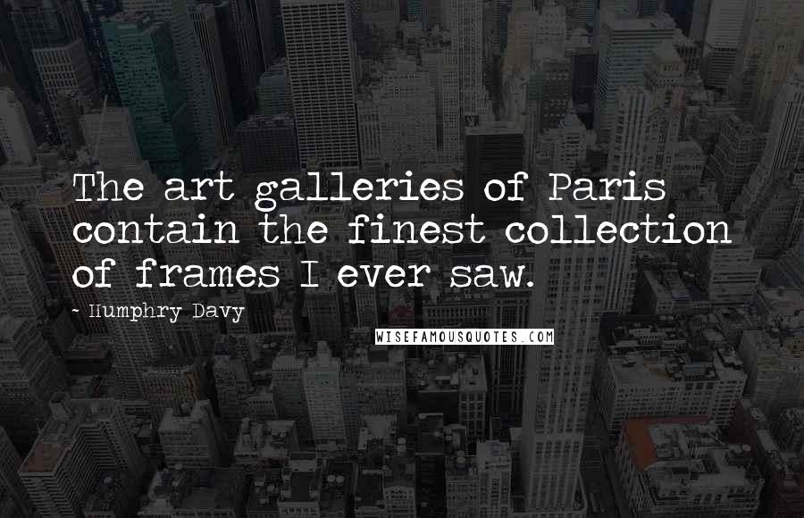 Humphry Davy quotes: The art galleries of Paris contain the finest collection of frames I ever saw.