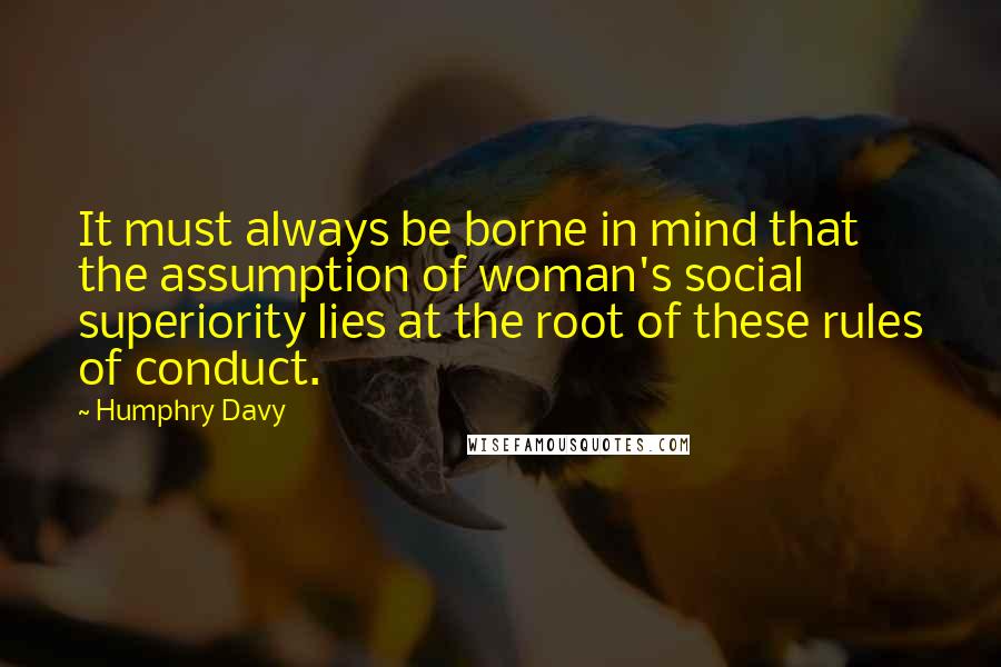 Humphry Davy quotes: It must always be borne in mind that the assumption of woman's social superiority lies at the root of these rules of conduct.