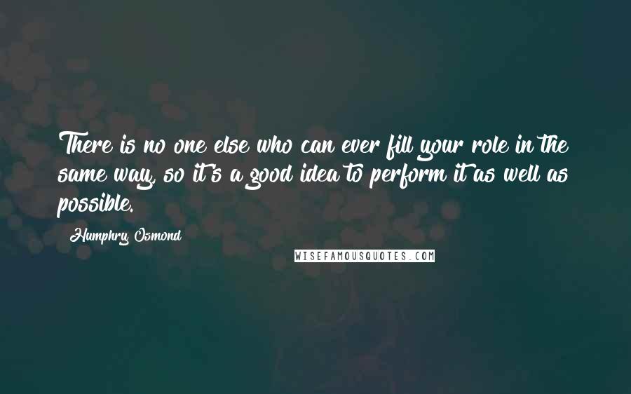 Humphry Osmond quotes: There is no one else who can ever fill your role in the same way, so it's a good idea to perform it as well as possible. Humphry Osmond quotes: There is no one else who can ever fill your role in the same way, so it's a good idea to perform it as well as possible.