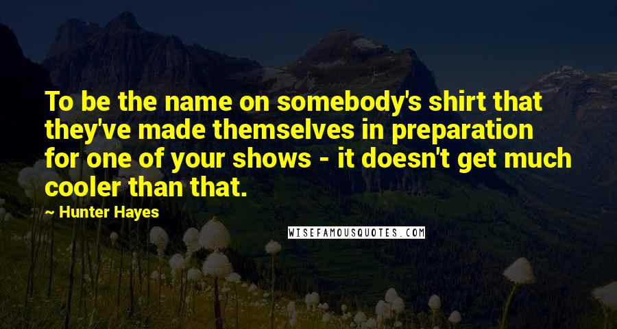 Hunter Hayes quotes: To be the name on somebody's shirt that they've made themselves in preparation for one of your shows - it doesn't get much cooler than that.