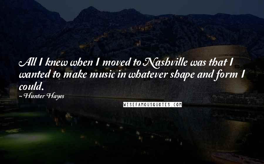 Hunter Hayes quotes: All I knew when I moved to Nashville was that I wanted to make music in whatever shape and form I could.