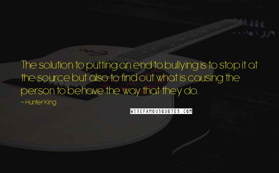 Hunter King quotes: The solution to putting an end to bullying is to stop it at the source but also to find out what is causing the person to behave the way that Hunter King quotes: The solution to putting an end to bullying is to stop it at the source but also to find out what is causing the person to behave the way that