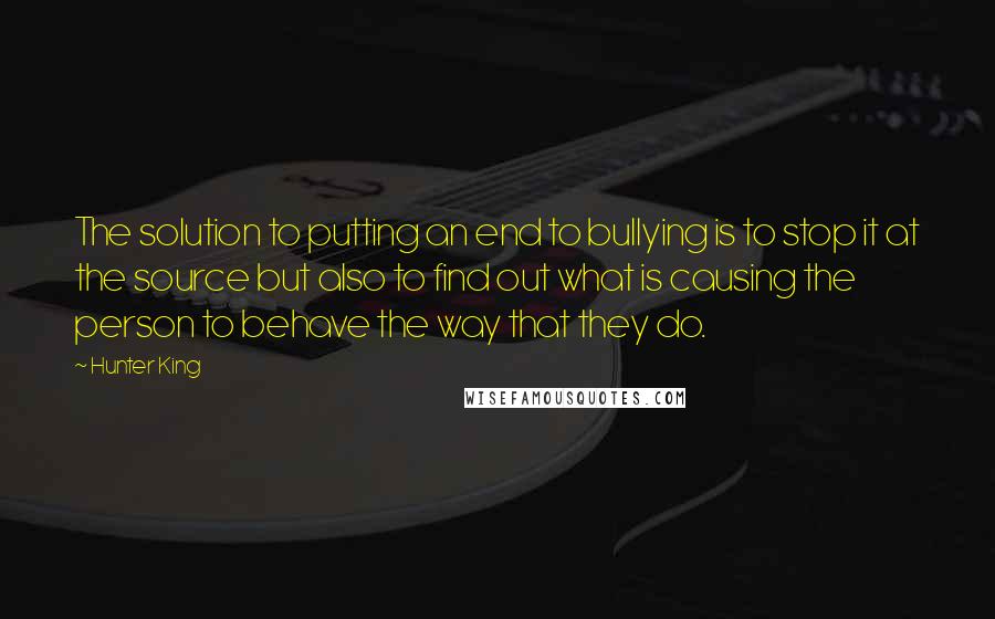 Hunter King quotes: The solution to putting an end to bullying is to stop it at the source but also to find out what is causing the person to behave the way that