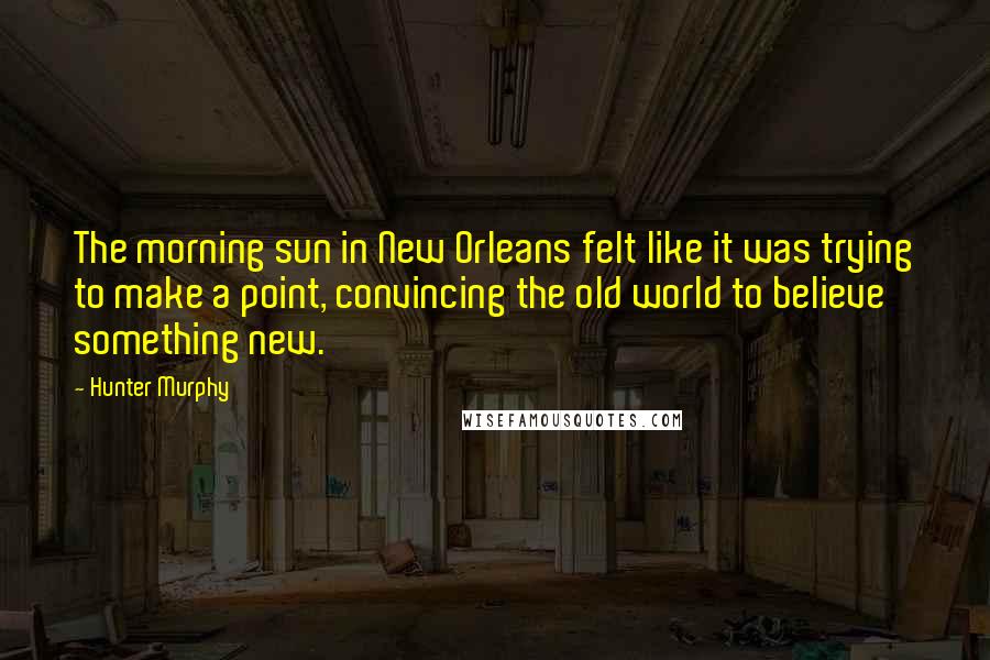 Hunter Murphy quotes: The morning sun in New Orleans felt like it was trying to make a point, convincing the old world to believe something new.