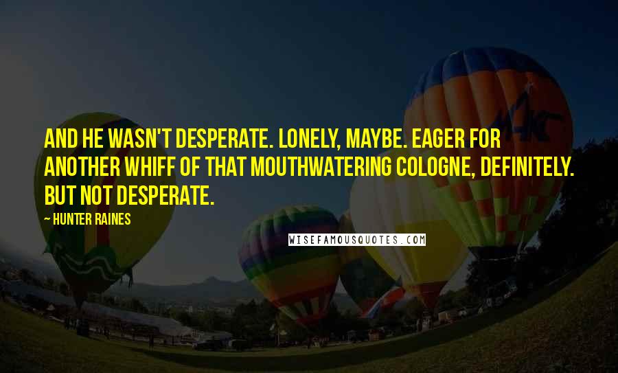 Hunter Raines quotes: And he wasn't desperate. Lonely, maybe. Eager for another whiff of that mouthwatering cologne, definitely. But not desperate. Hunter Raines quotes: And he wasn't desperate. Lonely, maybe. Eager for another whiff of that mouthwatering cologne, definitely. But not desperate.