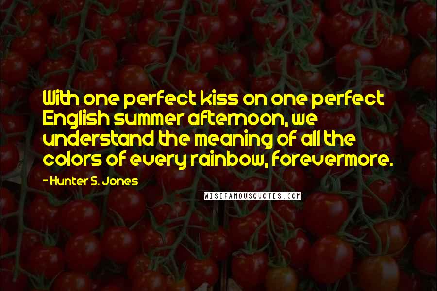 Hunter S. Jones quotes: With one perfect kiss on one perfect English summer afternoon, we understand the meaning of all the colors of every rainbow, forevermore.