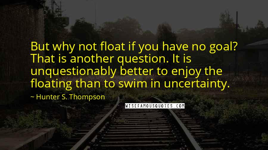 Hunter S. Thompson quotes: But why not float if you have no goal? That is another question. It is unquestionably better to enjoy the floating than to swim in uncertainty.