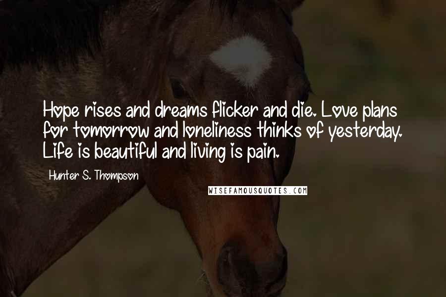 Hunter S. Thompson quotes: Hope rises and dreams flicker and die. Love plans for tomorrow and loneliness thinks of yesterday. Life is beautiful and living is pain.