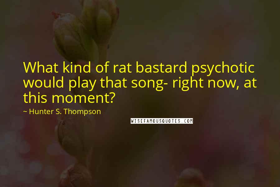 Hunter S. Thompson quotes: What kind of rat bastard psychotic would play that song- right now, at this moment?