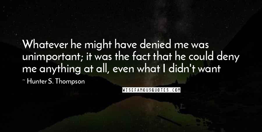 Hunter S. Thompson quotes: Whatever he might have denied me was unimportant; it was the fact that he could deny me anything at all, even what I didn't want