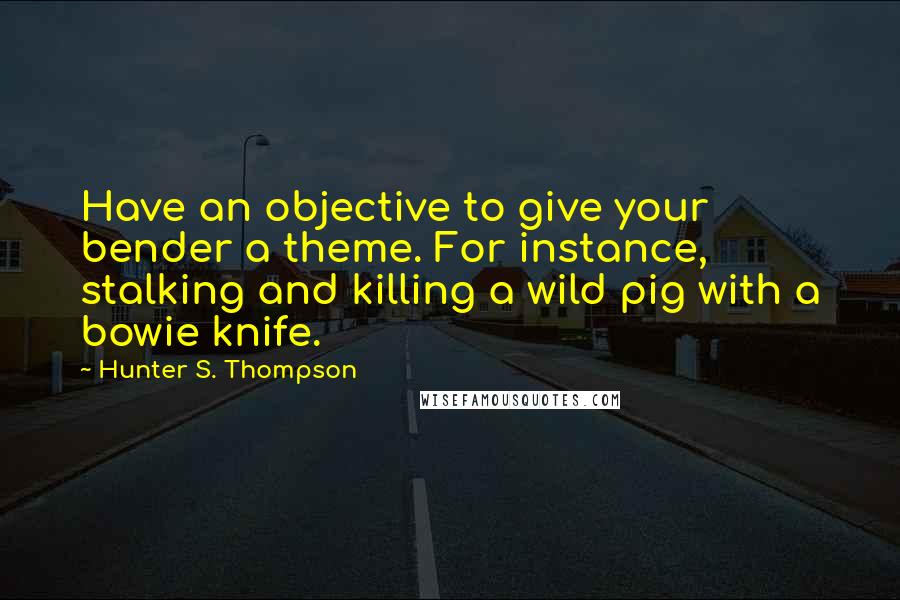 Hunter S. Thompson quotes: Have an objective to give your bender a theme. For instance, stalking and killing a wild pig with a bowie knife.
