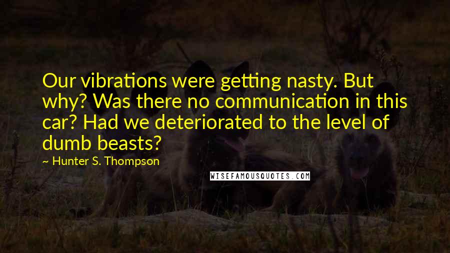 Hunter S. Thompson quotes: Our vibrations were getting nasty. But why? Was there no communication in this car? Had we deteriorated to the level of dumb beasts?