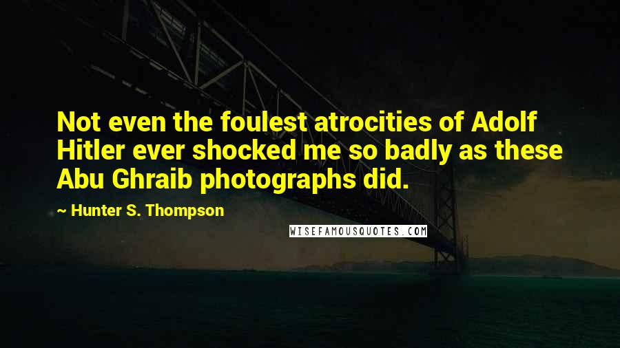 Hunter S. Thompson quotes: Not even the foulest atrocities of Adolf Hitler ever shocked me so badly as these Abu Ghraib photographs did.