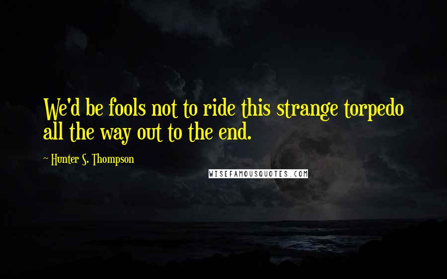 Hunter S. Thompson quotes: We'd be fools not to ride this strange torpedo all the way out to the end.