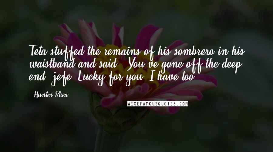Hunter Shea quotes: Teta stuffed the remains of his sombrero in his waistband and said, "You've gone off the deep end, jefe. Lucky for you, I have too. Hunter Shea quotes: Teta stuffed the remains of his sombrero in his waistband and said, "You've gone off the deep end, jefe. Lucky for you, I have too.