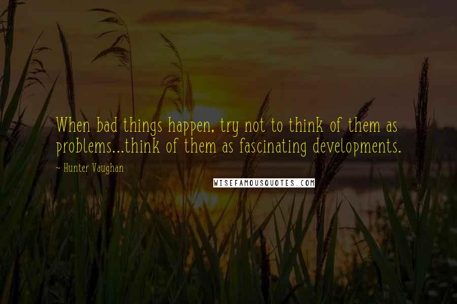 Hunter Vaughan quotes: When bad things happen, try not to think of them as problems...think of them as fascinating developments.