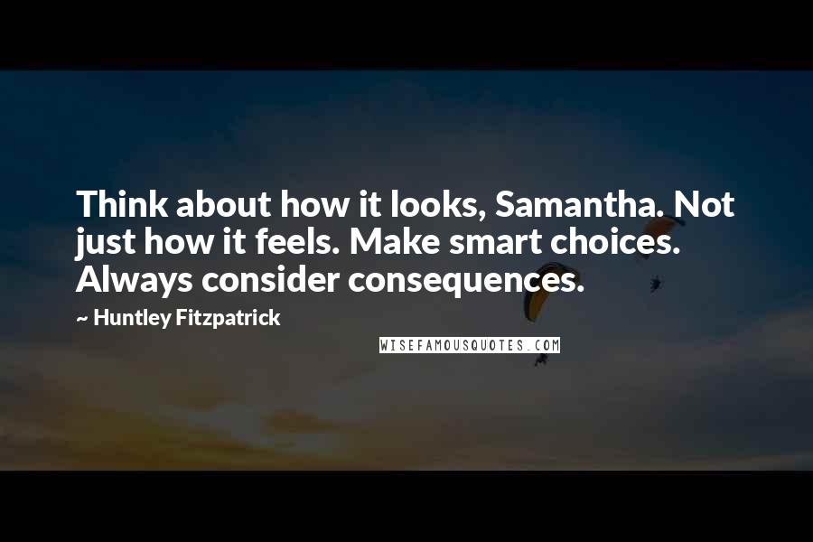 Huntley Fitzpatrick quotes: Think about how it looks, Samantha. Not just how it feels. Make smart choices. Always consider consequences.