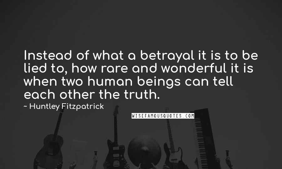 Huntley Fitzpatrick quotes: Instead of what a betrayal it is to be lied to, how rare and wonderful it is when two human beings can tell each other the truth.