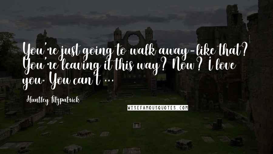 Huntley Fitzpatrick quotes: You're just going to walk away-like that? You're leaving it this way? Now? I love you. You can't ...