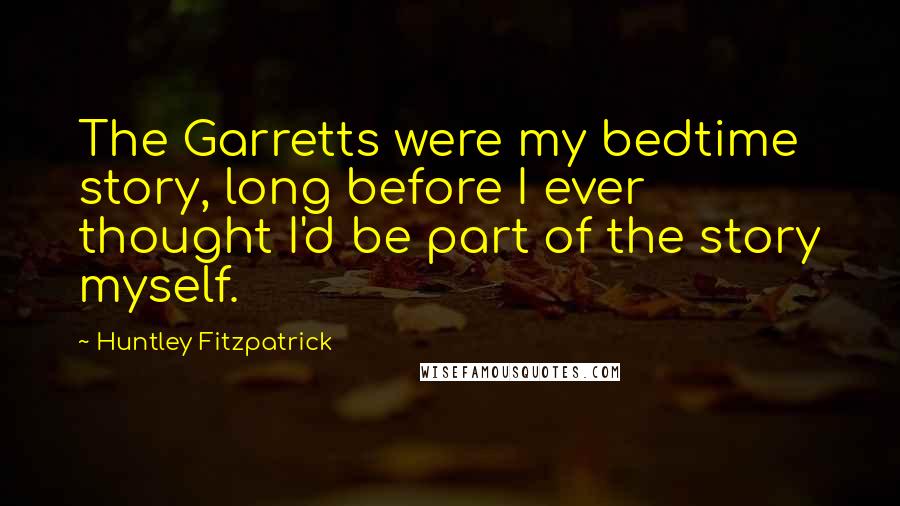 Huntley Fitzpatrick quotes: The Garretts were my bedtime story, long before I ever thought I'd be part of the story myself.