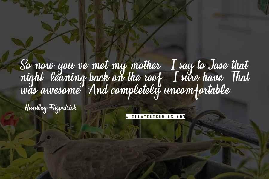 Huntley Fitzpatrick quotes: So now you've met my mother,' I say to Jase that night, leaning back on the roof. 'I sure have. That was awesome. And completely uncomfortable.