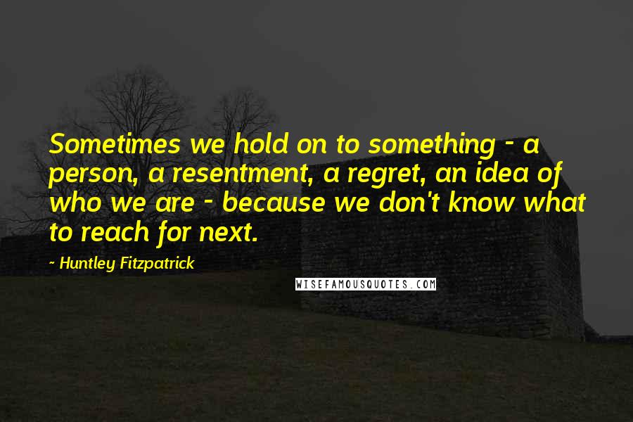 Huntley Fitzpatrick quotes: Sometimes we hold on to something - a person, a resentment, a regret, an idea of who we are - because we don't know what to reach for next.