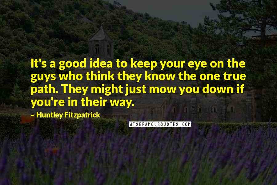 Huntley Fitzpatrick quotes: It's a good idea to keep your eye on the guys who think they know the one true path. They might just mow you down if you're in their way.