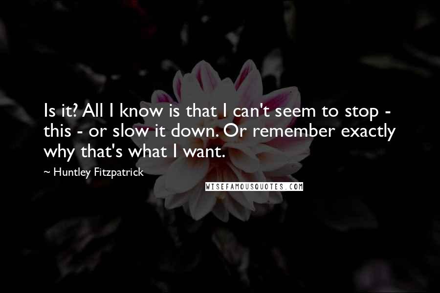 Huntley Fitzpatrick quotes: Is it? All I know is that I can't seem to stop - this - or slow it down. Or remember exactly why that's what I want.
