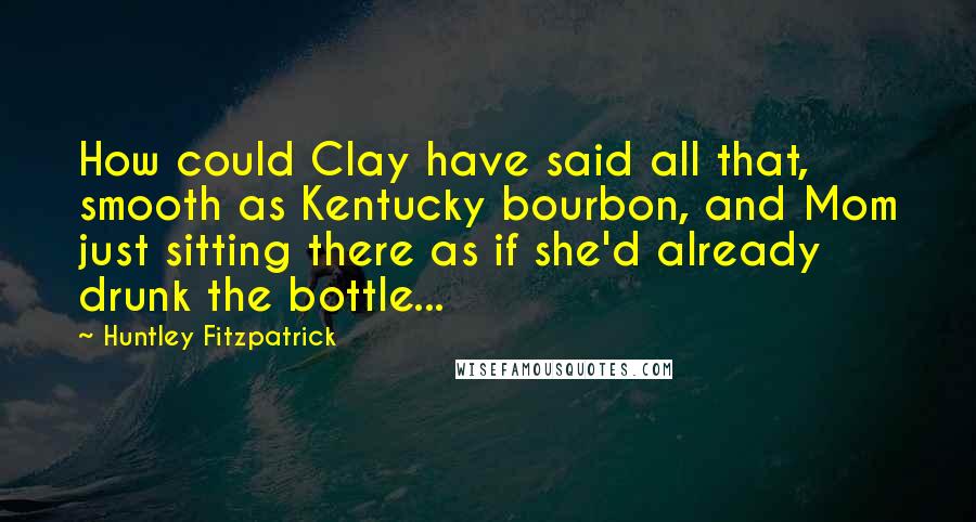 Huntley Fitzpatrick quotes: How could Clay have said all that, smooth as Kentucky bourbon, and Mom just sitting there as if she'd already drunk the bottle...