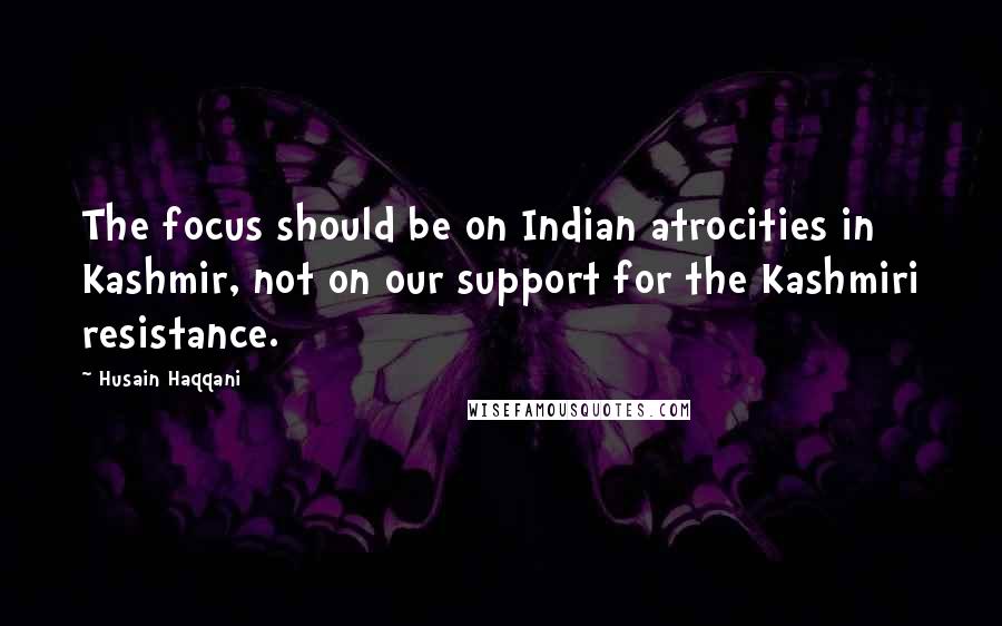 Husain Haqqani quotes: The focus should be on Indian atrocities in Kashmir, not on our support for the Kashmiri resistance. Husain Haqqani quotes: The focus should be on Indian atrocities in Kashmir, not on our support for the Kashmiri resistance.