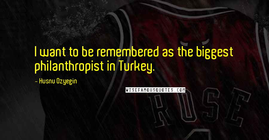 Husnu Ozyegin quotes: I want to be remembered as the biggest philanthropist in Turkey.