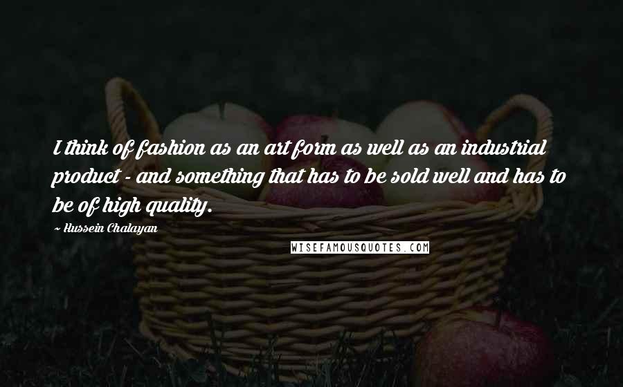 Hussein Chalayan quotes: I think of fashion as an art form as well as an industrial product - and something that has to be sold well and has to be of high quality. Hussein Chalayan quotes: I think of fashion as an art form as well as an industrial product - and something that has to be sold well and has to be of high quality.