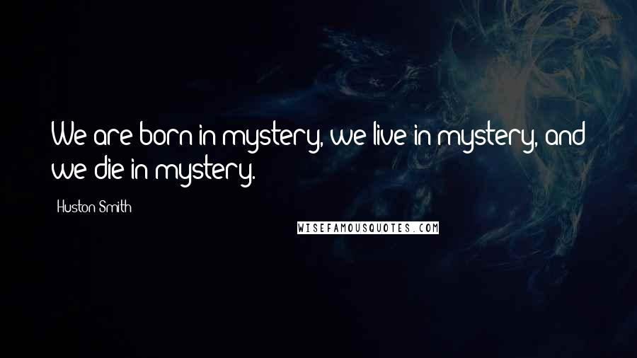 Huston Smith quotes: We are born in mystery, we live in mystery, and we die in mystery.
