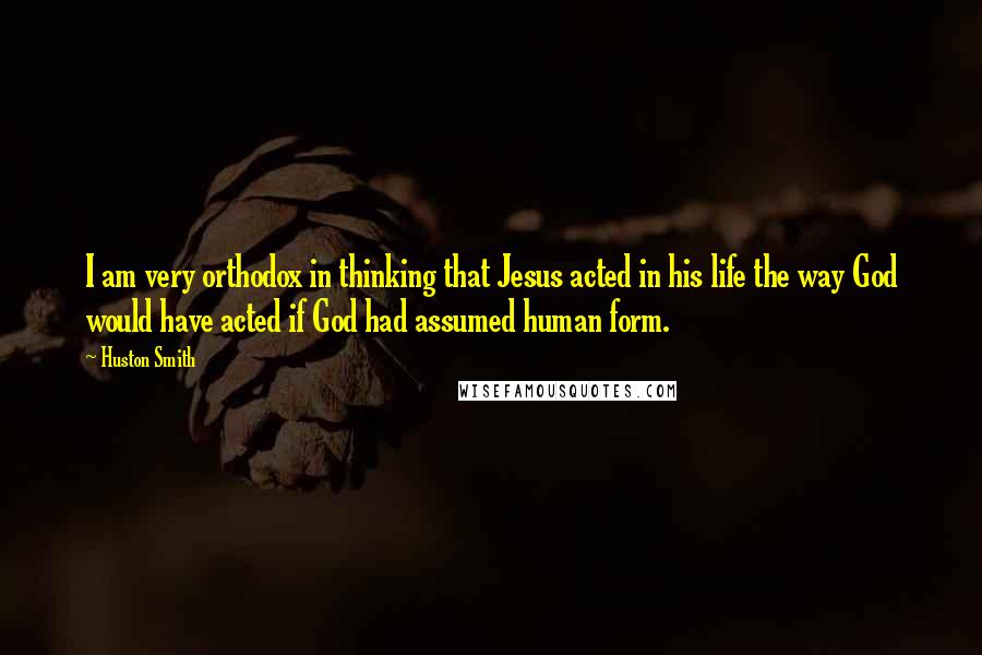 Huston Smith quotes: I am very orthodox in thinking that Jesus acted in his life the way God would have acted if God had assumed human form.
