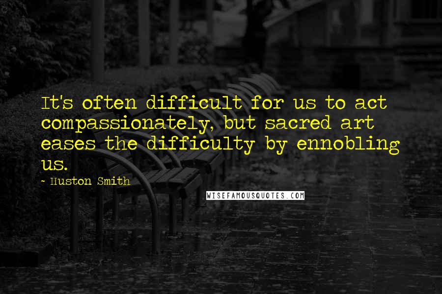 Huston Smith quotes: It's often difficult for us to act compassionately, but sacred art eases the difficulty by ennobling us. Huston Smith quotes: It's often difficult for us to act compassionately, but sacred art eases the difficulty by ennobling us.