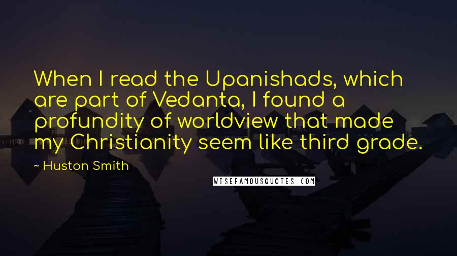 Huston Smith quotes: When I read the Upanishads, which are part of Vedanta, I found a profundity of worldview that made my Christianity seem like third grade. Huston Smith quotes: When I read the Upanishads, which are part of Vedanta, I found a profundity of worldview that made my Christianity seem like third grade.