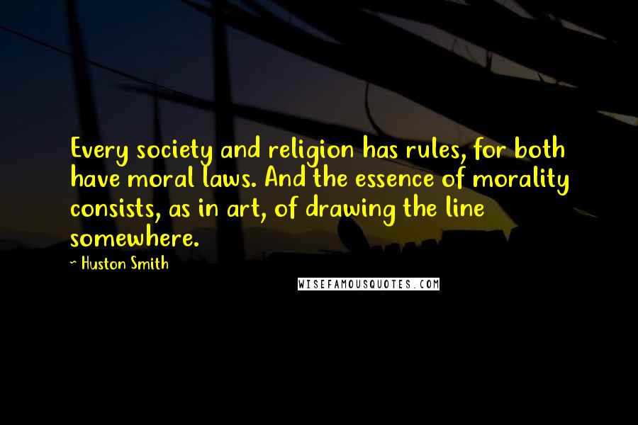 Huston Smith quotes: Every society and religion has rules, for both have moral laws. And the essence of morality consists, as in art, of drawing the line somewhere.