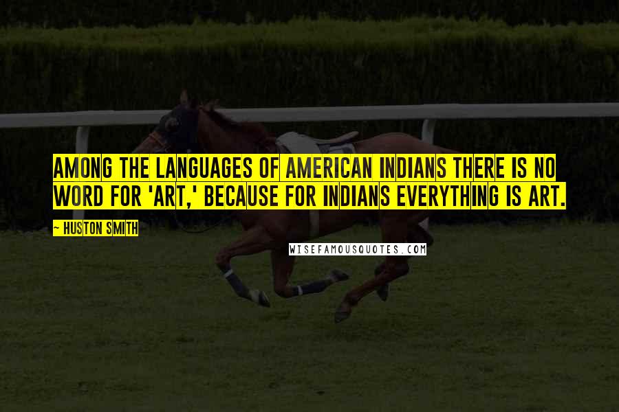 Huston Smith quotes: Among the languages of American Indians there is no word for 'art,' because for Indians everything is art. Huston Smith quotes: Among the languages of American Indians there is no word for 'art,' because for Indians everything is art.