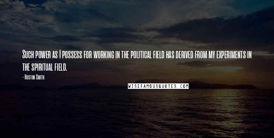 Huston Smith quotes: Such power as I possess for working in the political field has derived from my experiments in the spiritual field. Huston Smith quotes: Such power as I possess for working in the political field has derived from my experiments in the spiritual field.