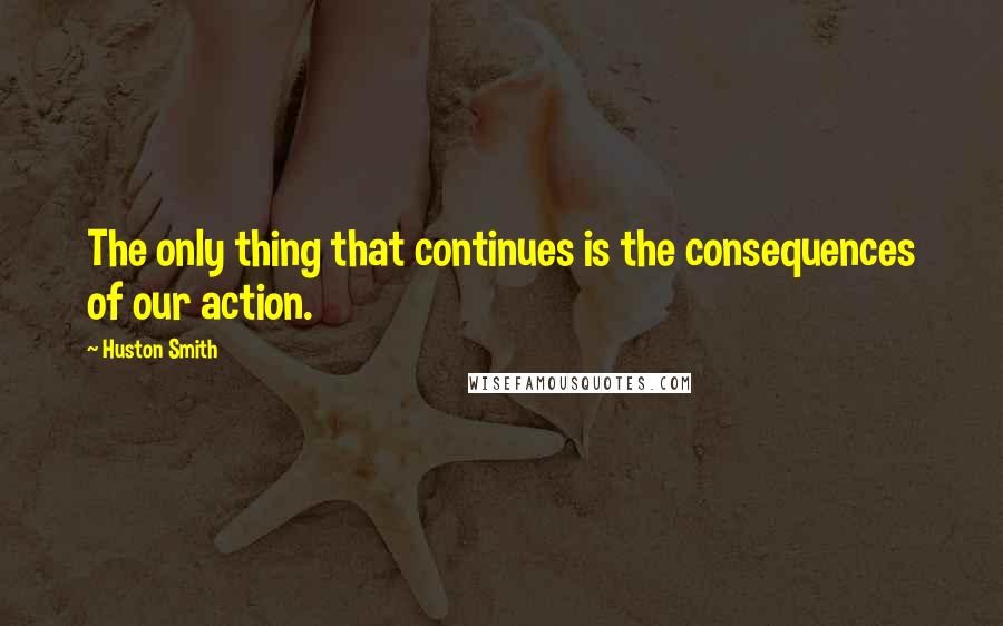 Huston Smith quotes: The only thing that continues is the consequences of our action.