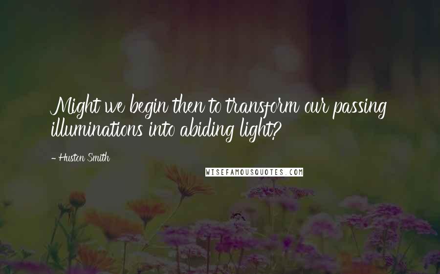 Huston Smith quotes: Might we begin then to transform our passing illuminations into abiding light?