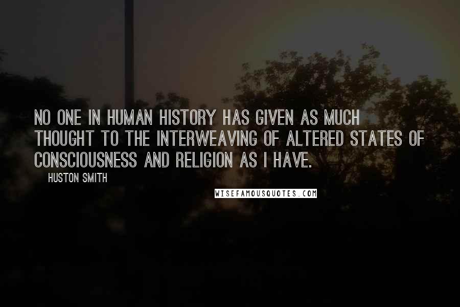 Huston Smith quotes: No one in human history has given as much thought to the interweaving of altered states of consciousness and religion as I have. Huston Smith quotes: No one in human history has given as much thought to the interweaving of altered states of consciousness and religion as I have.