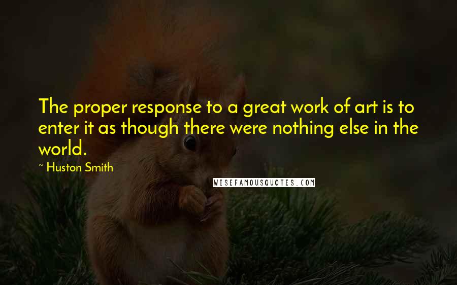 Huston Smith quotes: The proper response to a great work of art is to enter it as though there were nothing else in the world. Huston Smith quotes: The proper response to a great work of art is to enter it as though there were nothing else in the world.