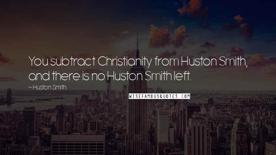 Huston Smith quotes: You subtract Christianity from Huston Smith, and there is no Huston Smith left.