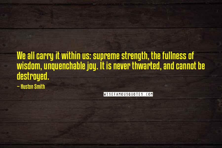 Huston Smith quotes: We all carry it within us: supreme strength, the fullness of wisdom, unquenchable joy. It is never thwarted, and cannot be destroyed.