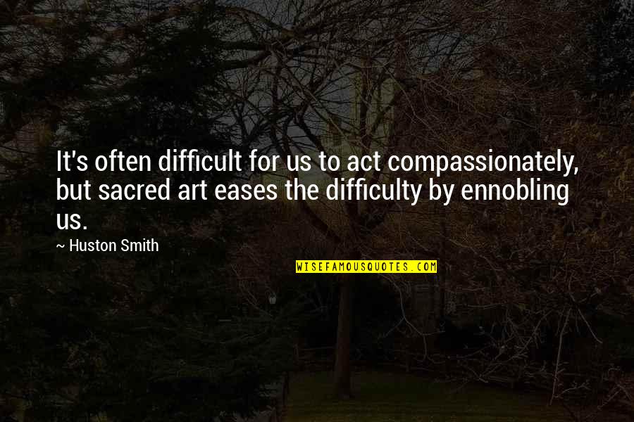 Huston's Quotes By Huston Smith: It's often difficult for us to act compassionately,