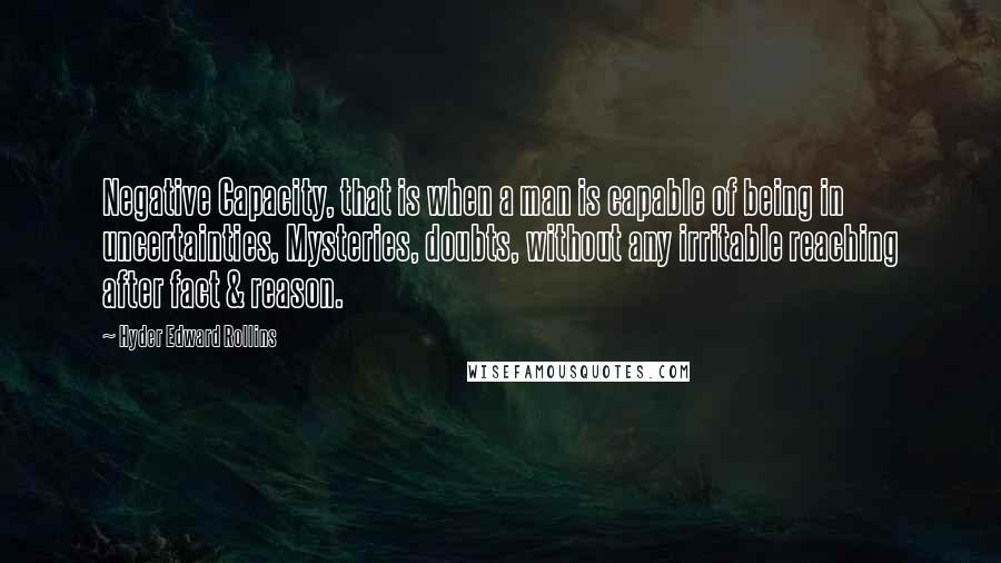 Hyder Edward Rollins quotes: Negative Capacity, that is when a man is capable of being in uncertainties, Mysteries, doubts, without any irritable reaching after fact & reason.