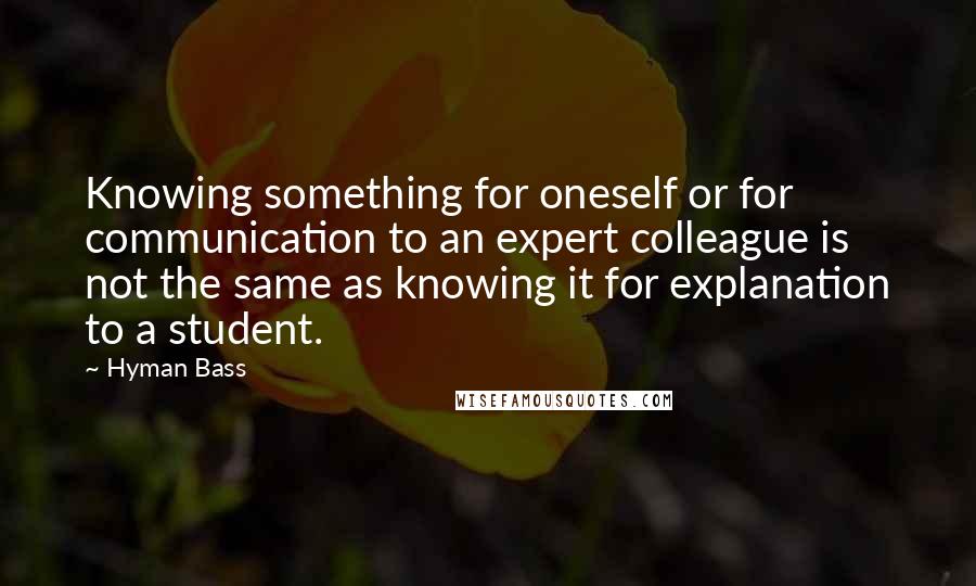 Hyman Bass quotes: Knowing something for oneself or for communication to an expert colleague is not the same as knowing it for explanation to a student.